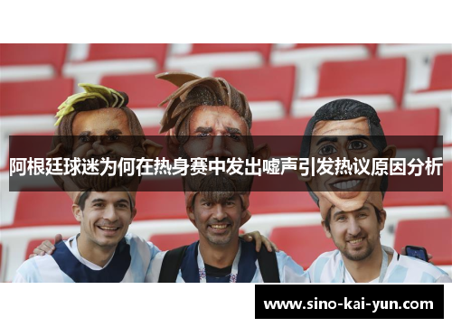 阿根廷球迷为何在热身赛中发出嘘声引发热议原因分析