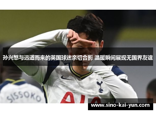 孙兴慜与远道而来的英国球迷亲切合影 温暖瞬间展现无国界友谊