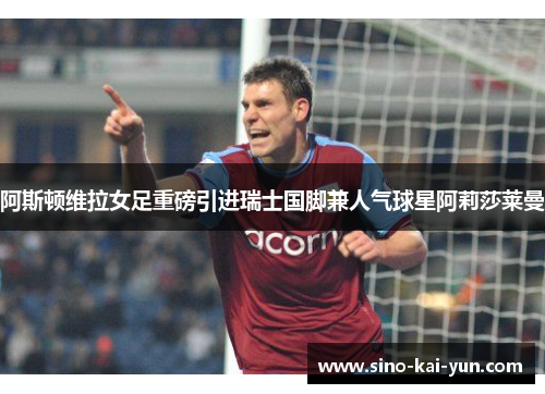 阿斯顿维拉女足重磅引进瑞士国脚兼人气球星阿莉莎莱曼