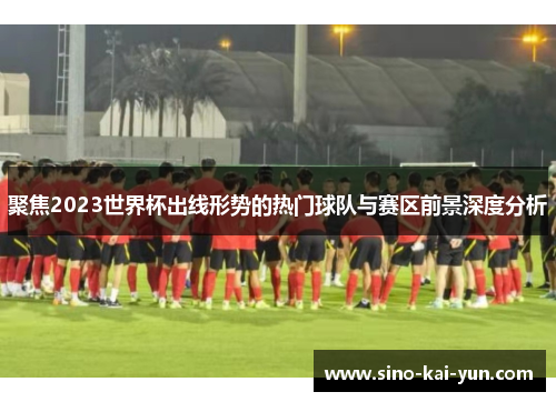 聚焦2023世界杯出线形势的热门球队与赛区前景深度分析 聚焦2023世界杯出线形势的热门球队与赛区前景深度分析