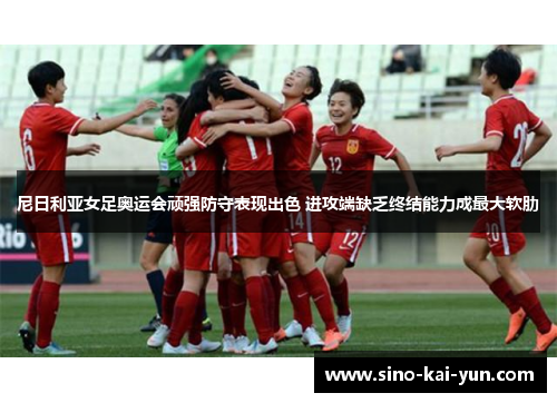 尼日利亚女足奥运会顽强防守表现出色 进攻端缺乏终结能力成最大软肋 尼日利亚女足奥运会顽强防守表现出色 进攻端缺乏终结能力成最大软肋